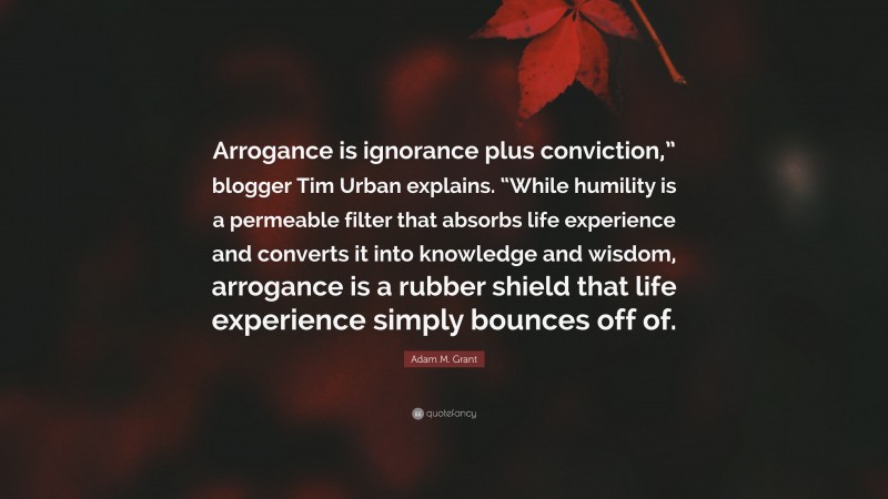 Adam M. Grant Quote: “Arrogance is ignorance plus conviction,” blogger Tim Urban explains. “While humility is a permeable filter that absorbs life experience and converts it into knowledge and wisdom, arrogance is a rubber shield that life experience simply bounces off of.”