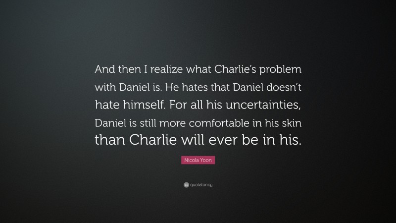Nicola Yoon Quote: “And then I realize what Charlie’s problem with Daniel is. He hates that Daniel doesn’t hate himself. For all his uncertainties, Daniel is still more comfortable in his skin than Charlie will ever be in his.”