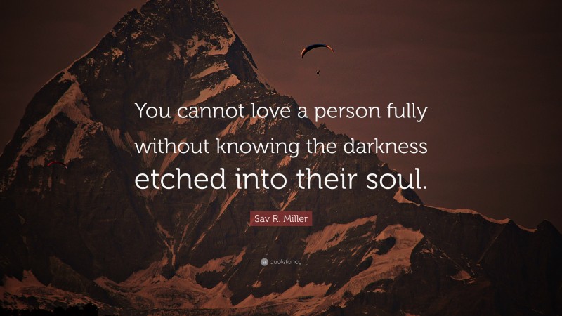 Sav R. Miller Quote: “You cannot love a person fully without knowing the darkness etched into their soul.”