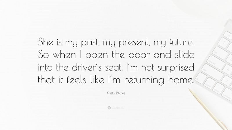 Krista Ritchie Quote: “She is my past, my present, my future. So when I open the door and slide into the driver’s seat, I’m not surprised that it feels like I’m returning home.”