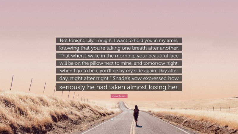Jamie Begley Quote: “Not tonight, Lily. Tonight, I want to hold you in my arms, knowing that you’re taking one breath after another. That when I wake in the morning, your beautiful face will be on the pillow next to mine, and tomorrow night, when I go to bed, you’ll be by my side again. Day after day, night after night.” Shade’s vow expressed how seriously he had taken almost losing her.”