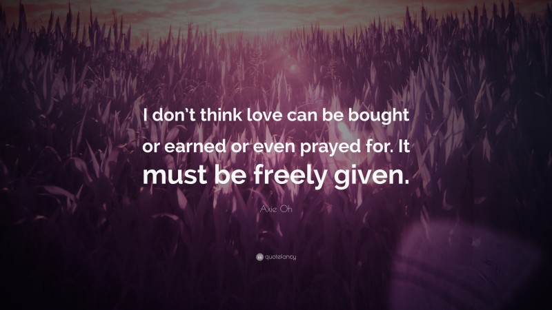 Axie Oh Quote: “I don’t think love can be bought or earned or even prayed for. It must be freely given.”