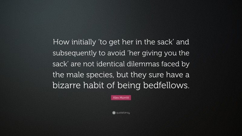 Alex Morritt Quote: “How initially ‘to get her in the sack’ and subsequently to avoid ‘her giving you the sack’ are not identical dilemmas faced by the male species, but they sure have a bizarre habit of being bedfellows.”