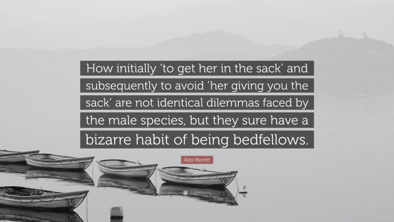 Alex Morritt Quote: “How initially ‘to get her in the sack’ and subsequently to avoid ‘her giving you the sack’ are not identical dilemmas faced by the male species, but they sure have a bizarre habit of being bedfellows.”