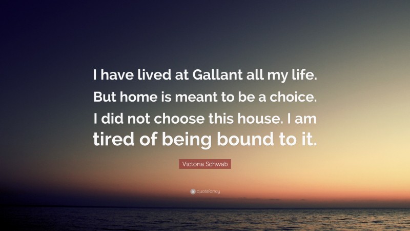 Victoria Schwab Quote: “I have lived at Gallant all my life. But home is meant to be a choice. I did not choose this house. I am tired of being bound to it.”
