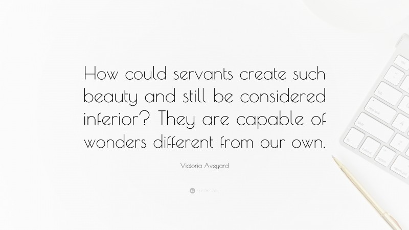 Victoria Aveyard Quote: “How could servants create such beauty and still be considered inferior? They are capable of wonders different from our own.”