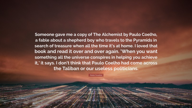 Malala Yousafzai Quote: “Someone gave me a copy of The Alchemist by Paulo Coelho, a fable about a shepherd boy who travels to the Pyramids in search of treasure when all the time it’s at home. I loved that book and read it over and over again. ‘When you want something all the universe conspires in helping you achieve it,’ it says. I don’t think that Paulo Coelho had come across the Taliban or our useless politicians.”