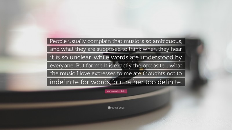 Mendelssohn Felix Quote: “People usually complain that music is so ambiguous, and what they are supposed to think when they hear it is so unclear, while words are understood by everyone. But for me it is exactly the opposite... what the music I love expresses to me are thoughts not to indefinite for words, but rather too definite.”