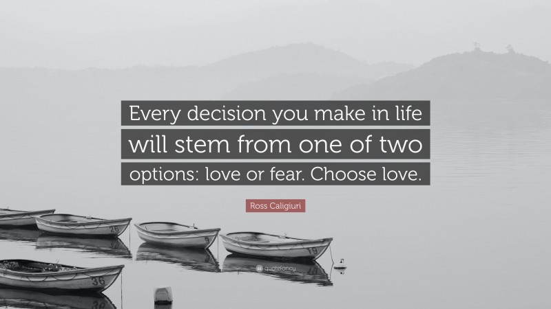 Ross Caligiuri Quote: “Every decision you make in life will stem from one of two options: love or fear. Choose love.”