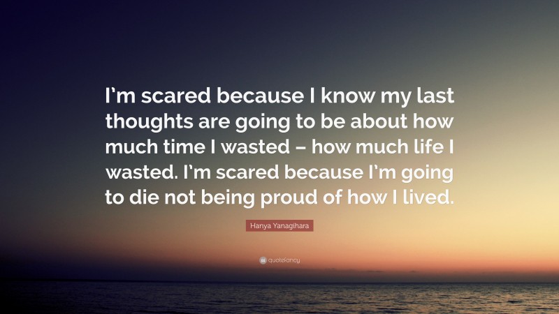 Hanya Yanagihara Quote: “I’m scared because I know my last thoughts are going to be about how much time I wasted – how much life I wasted. I’m scared because I’m going to die not being proud of how I lived.”