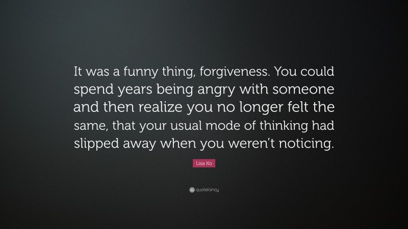 Lisa Ko Quote: “It was a funny thing, forgiveness. You could spend years being angry with someone and then realize you no longer felt the same, that your usual mode of thinking had slipped away when you weren’t noticing.”