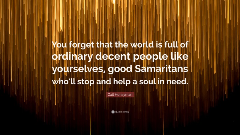 Gail Honeyman Quote: “You forget that the world is full of ordinary decent people like yourselves, good Samaritans who’ll stop and help a soul in need.”