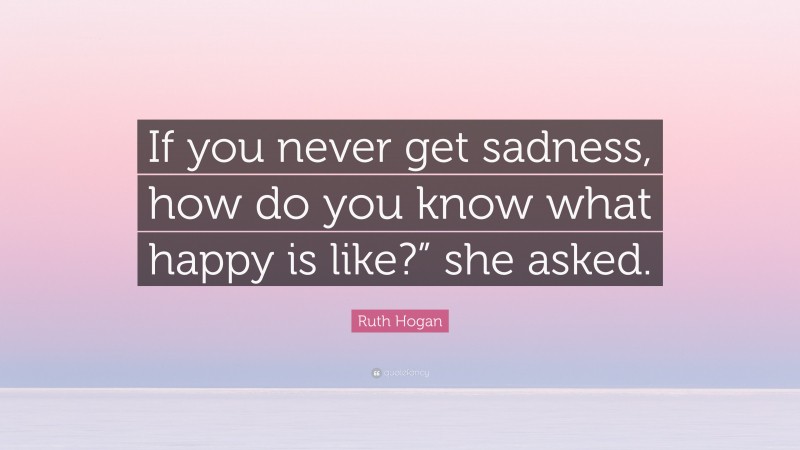 Ruth Hogan Quote: “If you never get sadness, how do you know what happy is like?” she asked.”