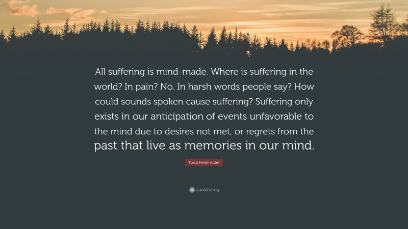 Todd Perelmuter Quote: “All suffering is mind-made. Where is suffering in the world? In pain? No. In harsh words people say? How could sounds spoken cause suffering? Suffering only exists in our anticipation of events unfavorable to the mind due to desires not met, or regrets from the past that live as memories in our mind.”