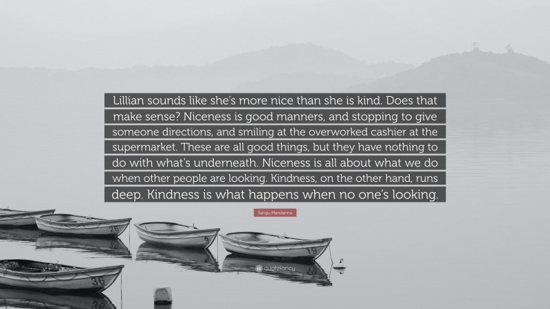 Sangu Mandanna Quote: “Lillian sounds like she’s more nice than she is kind. Does that make sense? Niceness is good manners, and stopping to give someone directions, and smiling at the overworked cashier at the supermarket. These are all good things, but they have nothing to do with what’s underneath. Niceness is all about what we do when other people are looking. Kindness, on the other hand, runs deep. Kindness is what happens when no one’s looking.”