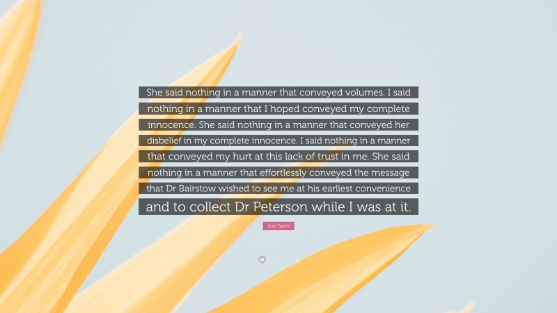 Jodi Taylor Quote: “She said nothing in a manner that conveyed volumes. I said nothing in a manner that I hoped conveyed my complete innocence. She said nothing in a manner that conveyed her disbelief in my complete innocence. I said nothing in a manner that conveyed my hurt at this lack of trust in me. She said nothing in a manner that effortlessly conveyed the message that Dr Bairstow wished to see me at his earliest convenience and to collect Dr Peterson while I was at it.”