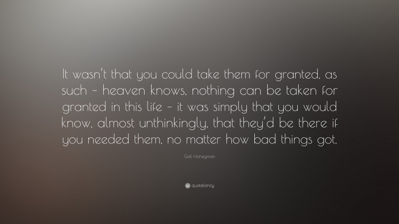 Gail Honeyman Quote: “It wasn’t that you could take them for granted, as such – heaven knows, nothing can be taken for granted in this life – it was simply that you would know, almost unthinkingly, that they’d be there if you needed them, no matter how bad things got.”