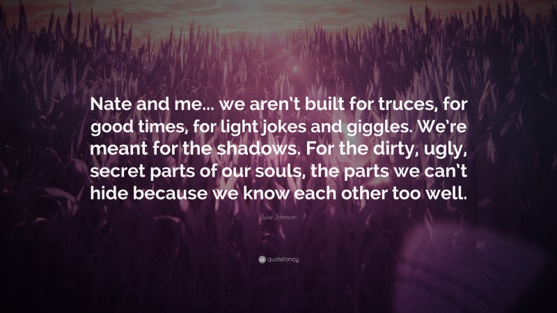 Julie Johnson Quote: “Nate and me... we aren’t built for truces, for good times, for light jokes and giggles. We’re meant for the shadows. For the dirty, ugly, secret parts of our souls, the parts we can’t hide because we know each other too well.”