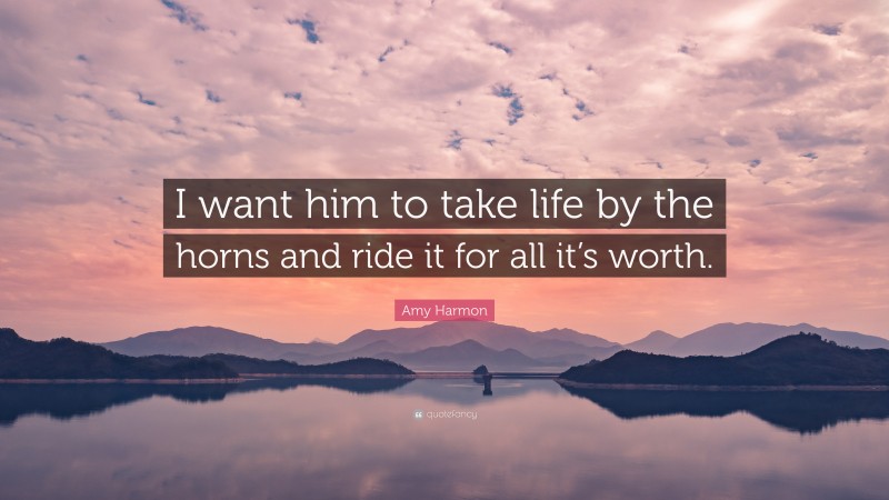 Amy Harmon Quote: “I want him to take life by the horns and ride it for all it’s worth.”