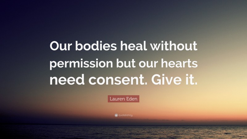 Lauren Eden Quote: “Our bodies heal without permission but our hearts need consent. Give it.”