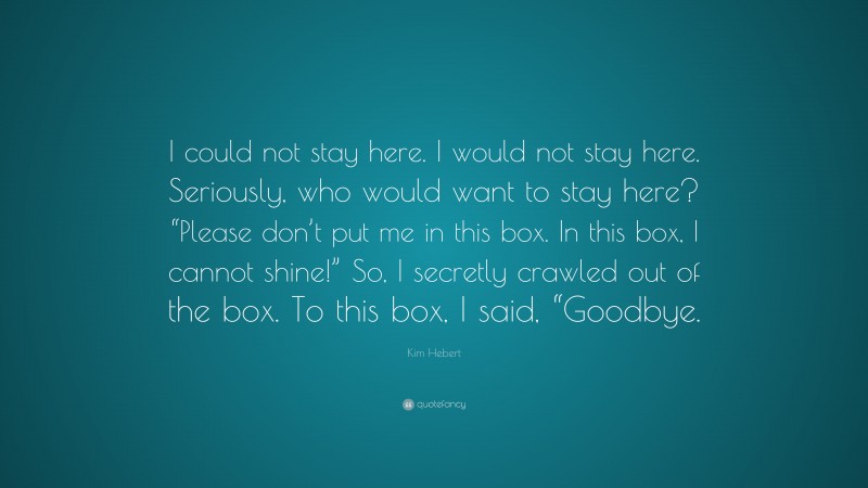 Kim Hebert Quote: “I could not stay here. I would not stay here. Seriously, who would want to stay here? “Please don’t put me in this box. In this box, I cannot shine!” So, I secretly crawled out of the box. To this box, I said, “Goodbye.”