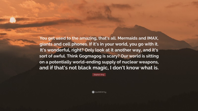 Stephen King Quote: “You get used to the amazing, that’s all. Mermaids and IMAX, giants and cell phones. If it’s in your world, you go with it. It’s wonderful, right? Only look at it another way, and it’s sort of awful. Think Gogmagog is scary? Our world is sitting on a potentially world-ending supply of nuclear weapons, and if that’s not black magic, I don’t know what is.”