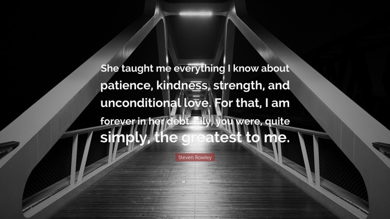 Steven Rowley Quote: “She taught me everything I know about patience, kindness, strength, and unconditional love. For that, I am forever in her debt. Lily, you were, quite simply, the greatest to me.”