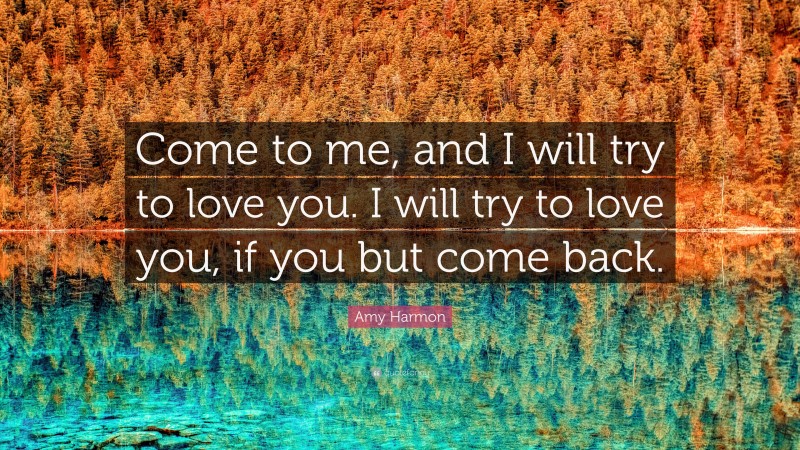 Amy Harmon Quote: “Come to me, and I will try to love you. I will try to love you, if you but come back.”