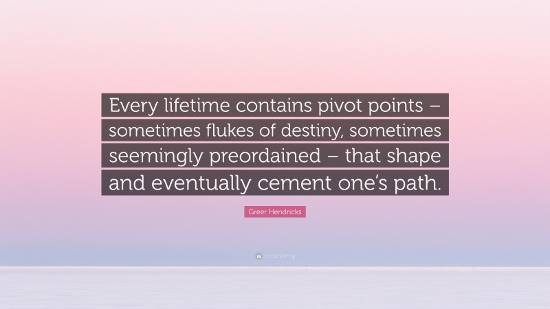 Greer Hendricks Quote: “Every lifetime contains pivot points – sometimes flukes of destiny, sometimes seemingly preordained – that shape and eventually cement one’s path.”