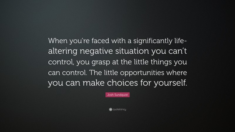 Josh Sundquist Quote: “When you’re faced with a significantly life-altering negative situation you can’t control, you grasp at the little things you can control. The little opportunities where you can make choices for yourself.”