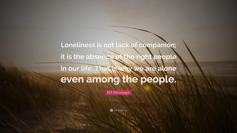 M.F. Moonzajer Quote: “Loneliness is not lack of companion; it is the absence of the right people in our life. That is why we are alone even among the people.”