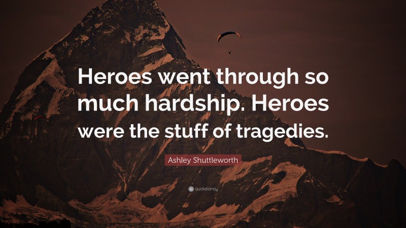 Ashley Shuttleworth Quote: “Heroes went through so much hardship. Heroes were the stuff of tragedies.”