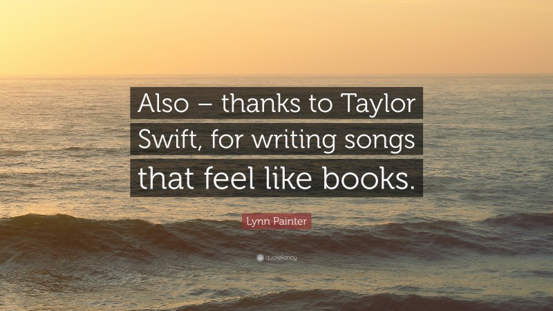 Lynn Painter Quote: “Also – thanks to Taylor Swift, for writing songs that feel like books.”