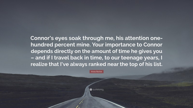 Krista Ritchie Quote: “Connor’s eyes soak through me, his attention one-hundred percent mine. Your importance to Connor depends directly on the amount of time he gives you – and if I travel back in time, to our teenage years, I realize that I’ve always ranked near the top of his list.”