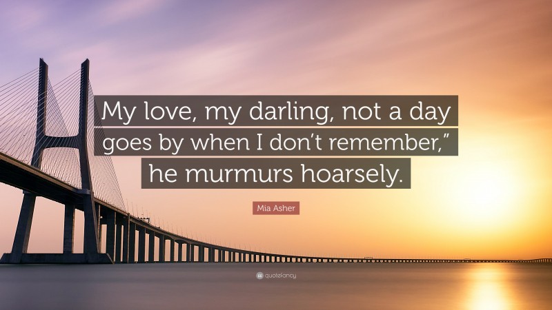 Mia Asher Quote: “My love, my darling, not a day goes by when I don’t remember,” he murmurs hoarsely.”