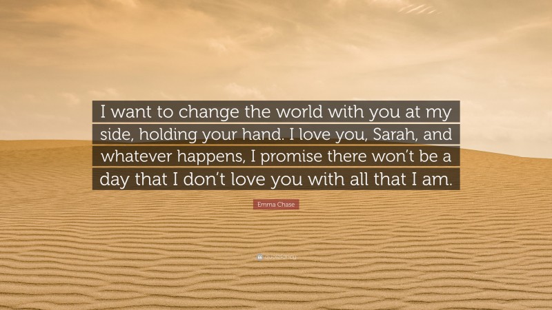 Emma Chase Quote: “I want to change the world with you at my side, holding your hand. I love you, Sarah, and whatever happens, I promise there won’t be a day that I don’t love you with all that I am.”