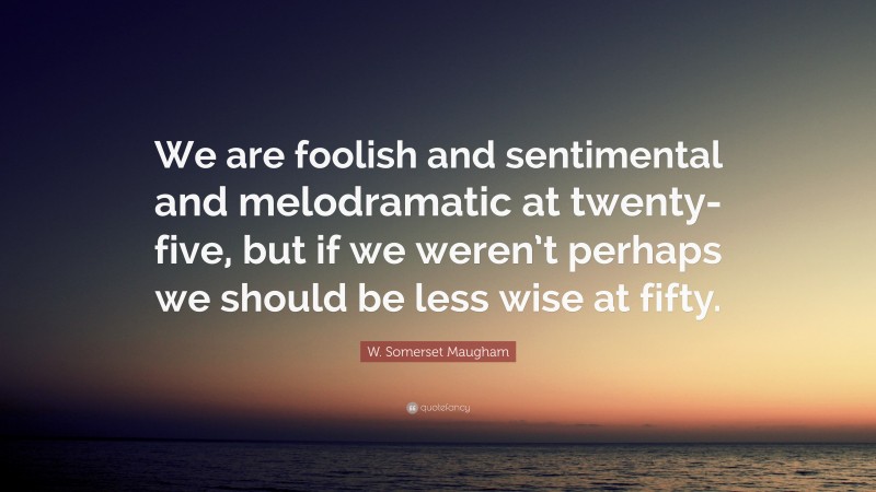 W. Somerset Maugham Quote: “We are foolish and sentimental and melodramatic at twenty-five, but if we weren’t perhaps we should be less wise at fifty.”