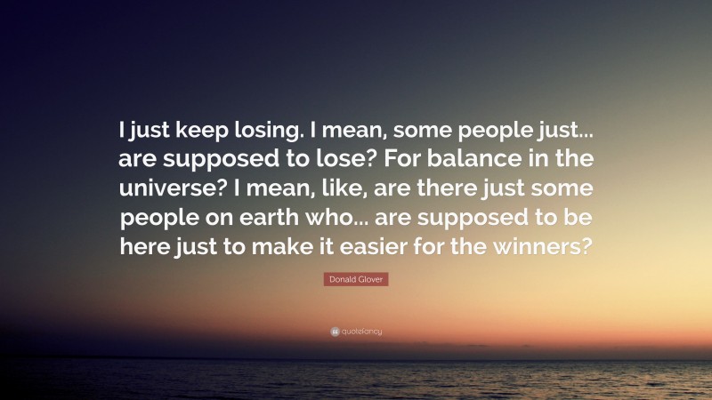 Donald Glover Quote: “I just keep losing. I mean, some people just... are supposed to lose? For balance in the universe? I mean, like, are there just some people on earth who... are supposed to be here just to make it easier for the winners?”