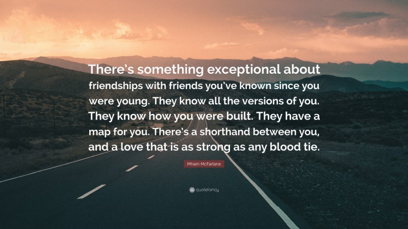 Mhairi McFarlane Quote: “There’s something exceptional about friendships with friends you’ve known since you were young. They know all the versions of you. They know how you were built. They have a map for you. There’s a shorthand between you, and a love that is as strong as any blood tie.”