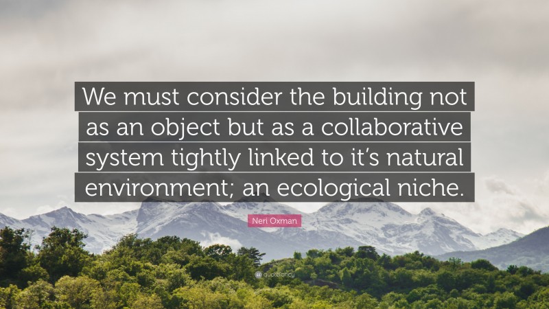 Neri Oxman Quote: “We must consider the building not as an object but as a collaborative system tightly linked to it’s natural environment; an ecological niche.”