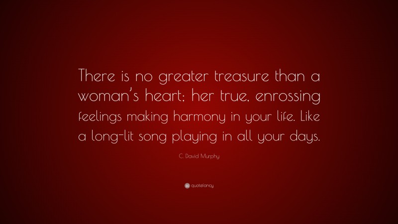 C. David Murphy Quote: “There is no greater treasure than a woman’s heart; her true, enrossing feelings making harmony in your life. Like a long-lit song playing in all your days.”
