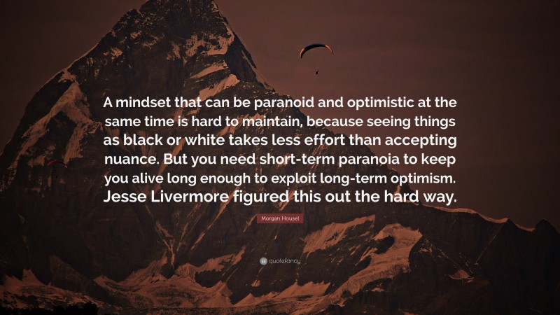 Morgan Housel Quote: “A mindset that can be paranoid and optimistic at the same time is hard to maintain, because seeing things as black or white takes less effort than accepting nuance. But you need short-term paranoia to keep you alive long enough to exploit long-term optimism. Jesse Livermore figured this out the hard way.”