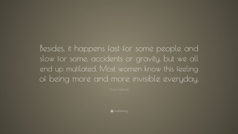 Chuck Palahniuk Quote: “Besides, it happens fast for some people and slow for some, accidents or gravity, but we all end up mutilated. Most women know this feeling of being more and more invisible everyday.”