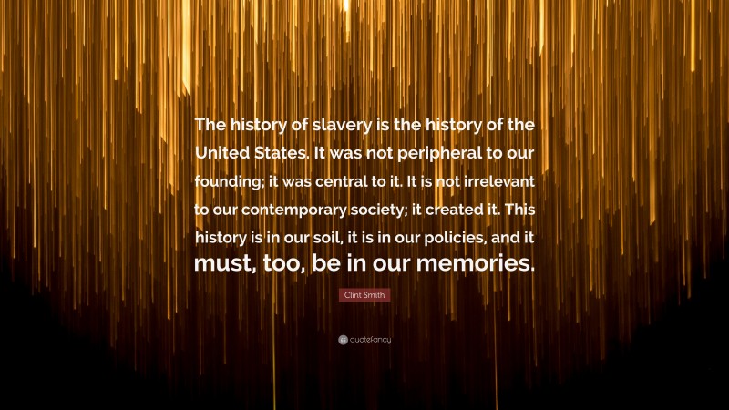 Clint Smith Quote: “The history of slavery is the history of the United States. It was not peripheral to our founding; it was central to it. It is not irrelevant to our contemporary society; it created it. This history is in our soil, it is in our policies, and it must, too, be in our memories.”