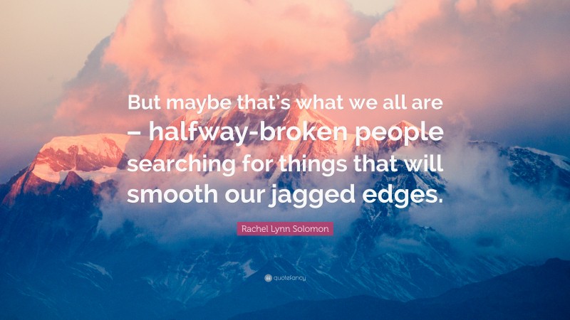 Rachel Lynn Solomon Quote: “But maybe that’s what we all are – halfway-broken people searching for things that will smooth our jagged edges.”