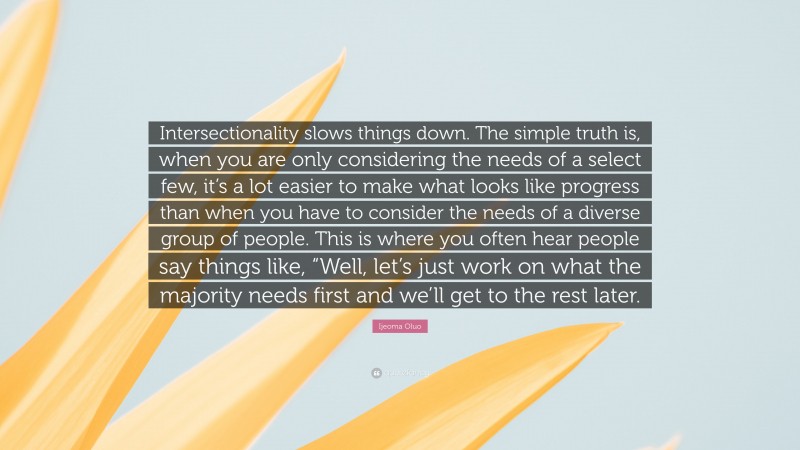 Ijeoma Oluo Quote: “Intersectionality slows things down. The simple truth is, when you are only considering the needs of a select few, it’s a lot easier to make what looks like progress than when you have to consider the needs of a diverse group of people. This is where you often hear people say things like, “Well, let’s just work on what the majority needs first and we’ll get to the rest later.”