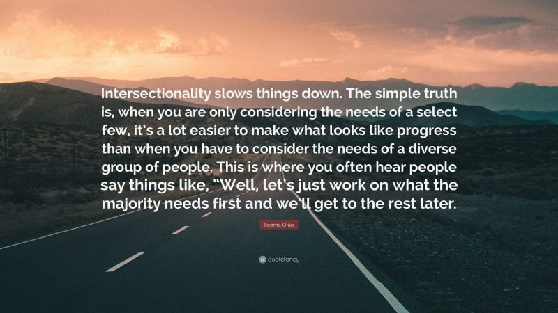 Ijeoma Oluo Quote: “Intersectionality slows things down. The simple truth is, when you are only considering the needs of a select few, it’s a lot easier to make what looks like progress than when you have to consider the needs of a diverse group of people. This is where you often hear people say things like, “Well, let’s just work on what the majority needs first and we’ll get to the rest later.”