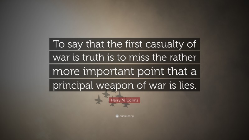 Harry M. Collins Quote: “To say that the first casualty of war is truth is to miss the rather more important point that a principal weapon of war is lies.”