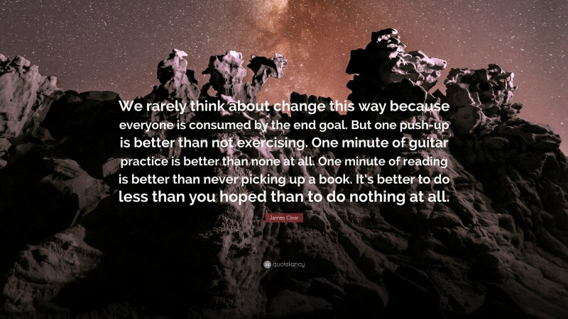 James Clear Quote: “We rarely think about change this way because everyone is consumed by the end goal. But one push-up is better than not exercising. One minute of guitar practice is better than none at all. One minute of reading is better than never picking up a book. It’s better to do less than you hoped than to do nothing at all.”