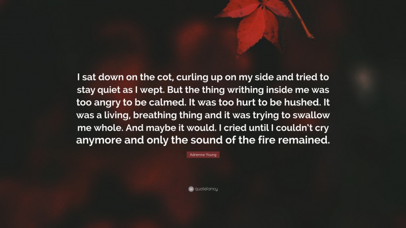 Adrienne Young Quote: “I sat down on the cot, curling up on my side and tried to stay quiet as I wept. But the thing writhing inside me was too angry to be calmed. It was too hurt to be hushed. It was a living, breathing thing and it was trying to swallow me whole. And maybe it would. I cried until I couldn’t cry anymore and only the sound of the fire remained.”